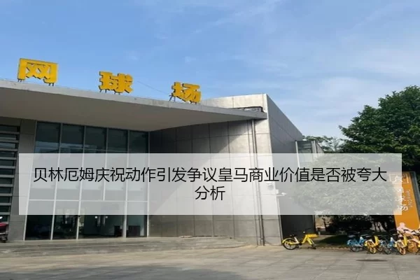 贝林厄姆庆祝动作引发争议皇马商业价值是否被夸大分析